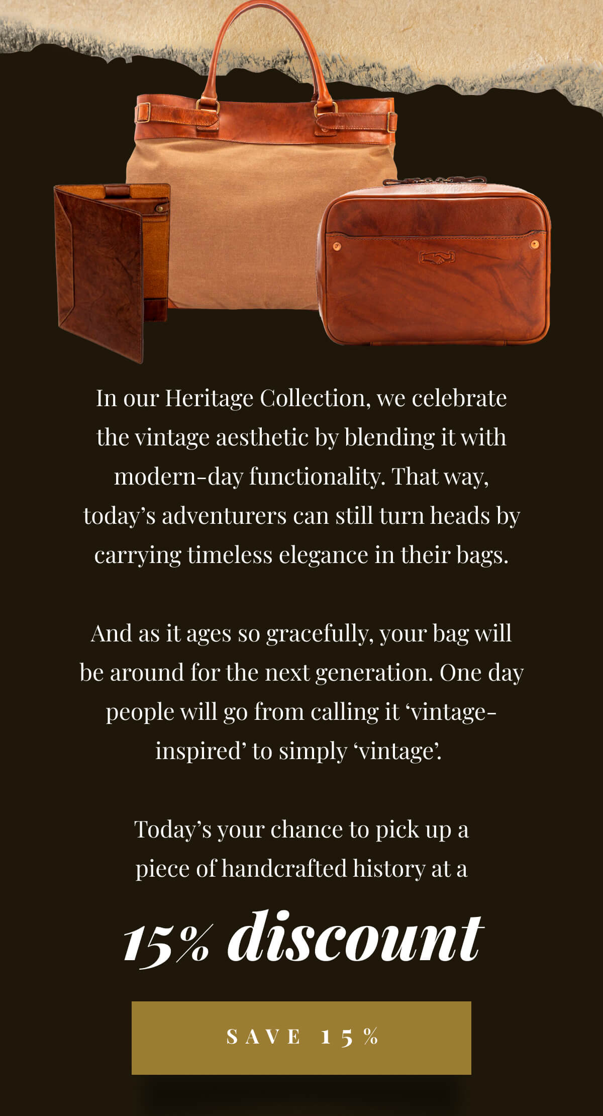 In our Heritage Collection, we celebrate the vintage aesthetic by blending it with modern-day functionality. That way, today’s adventurers can still turn heads by carrying timeless elegance in their bags. And as it ages so gracefully, your bag will be around for the next generation. One day people will go from calling it ‘vintage-inspired’ to simply ‘vintage’. Today’s your chance to pick up a piece of handcrafted history at a 15% discount. - Save 15%