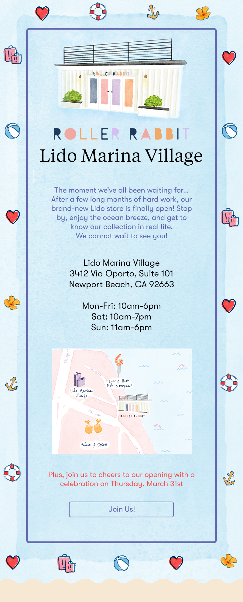 Roller Rabbit Lido Marina Village The moment we’ve all been waiting for…After a few long months of hard work, our brand-new Lido store is finally open! Stop by, enjoy the ocean breeze, and get to know our collection in real life. We cannot wait to see you! Lido Marina Village 3412 Via Oporto, Suite 101 Newport Beach, CA 92663 Mon-Fri: 10am-6pm Sat: 10am-7pm Sun: 11am-6pm Plus, join us to cheers to our opening with a celebration on Thursday, March 31st
