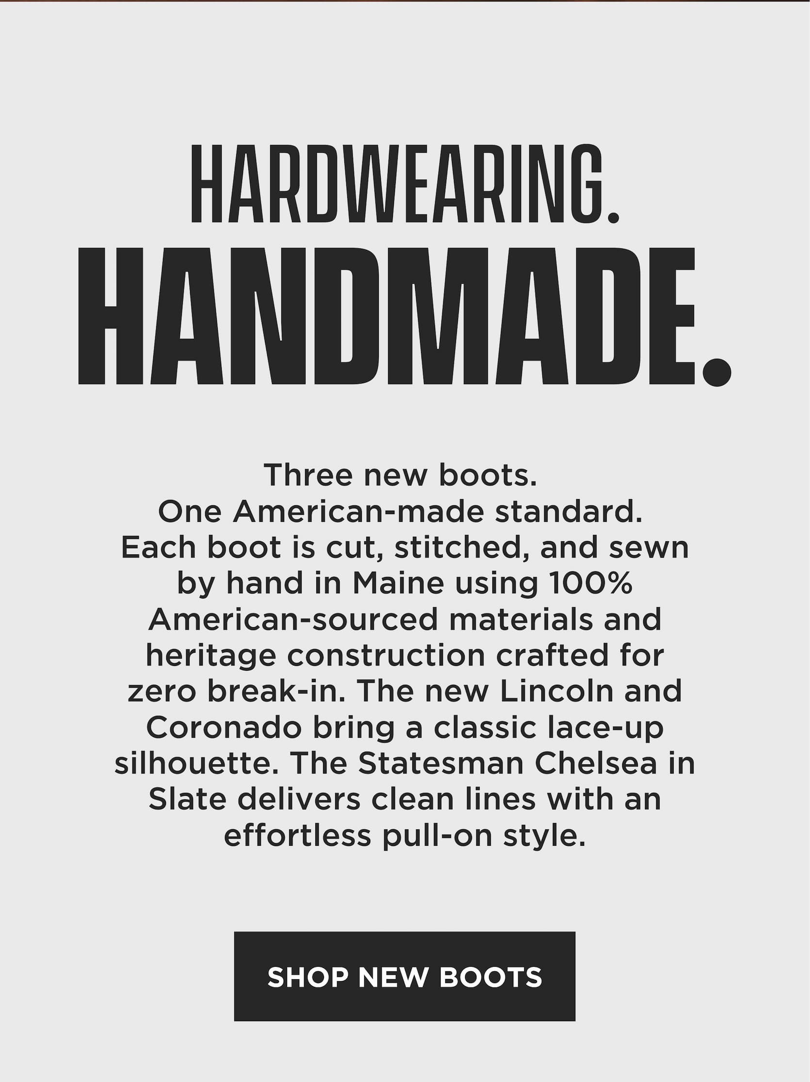 Hardwearing. Handmade. Three new boots. One American-made standard. Each boot is cut, stitched, and sewn by hand in Maine using 100% American-sourced materials and heritage construction designed for zero break-in comfort. The Lincoln and Coronado offer classic lace-up silhouettes, while the Statesman Chelsea delivers clean lines and effortless pull-on style. Shop new boots.