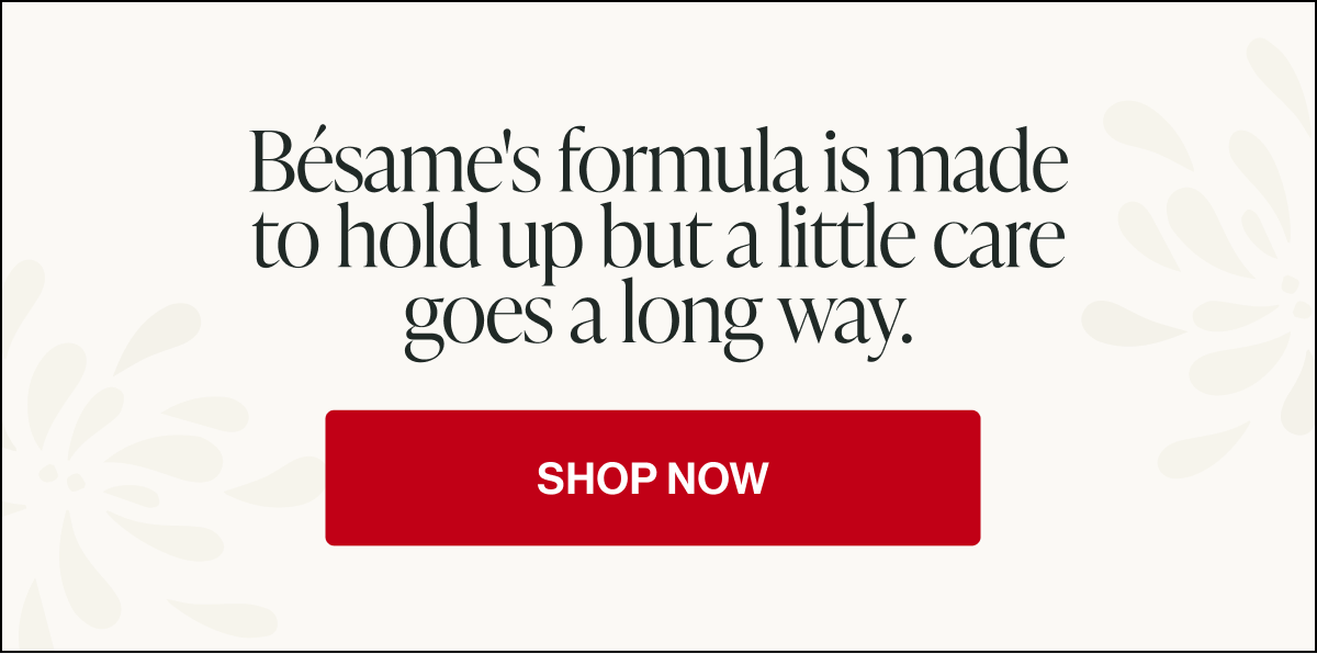 bésame's formula is made
to hold up but a little care
goes a long way. shop now