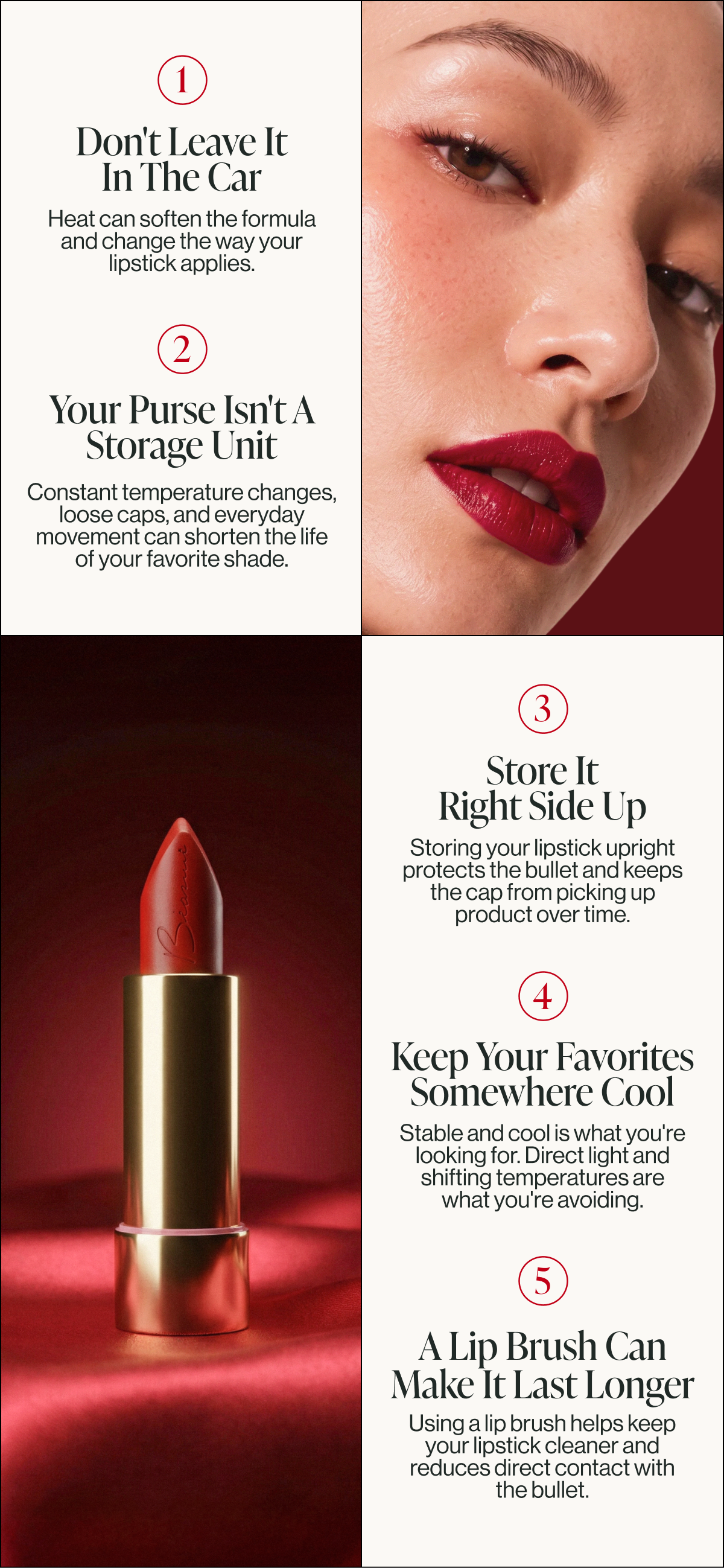 heat can soften the formula and change the way your lipstick applies. don't leave it
in the car constant temperature changes, loose caps, and everyday movement can shorten the life of your favorite shade. your purse isn't a storage unit 1 2 storing your lipstick upright protects the bullet and keeps the cap from picking up product over time. store it
right side up stable and cool is what you're looking for. direct light and shifting temperatures are
what you're avoiding. using a lip brush helps keep your lipstick cleaner and reduces direct contact with the bullet. keep your favorites somewhere cool a lip brush can make it last longer 3 4 5