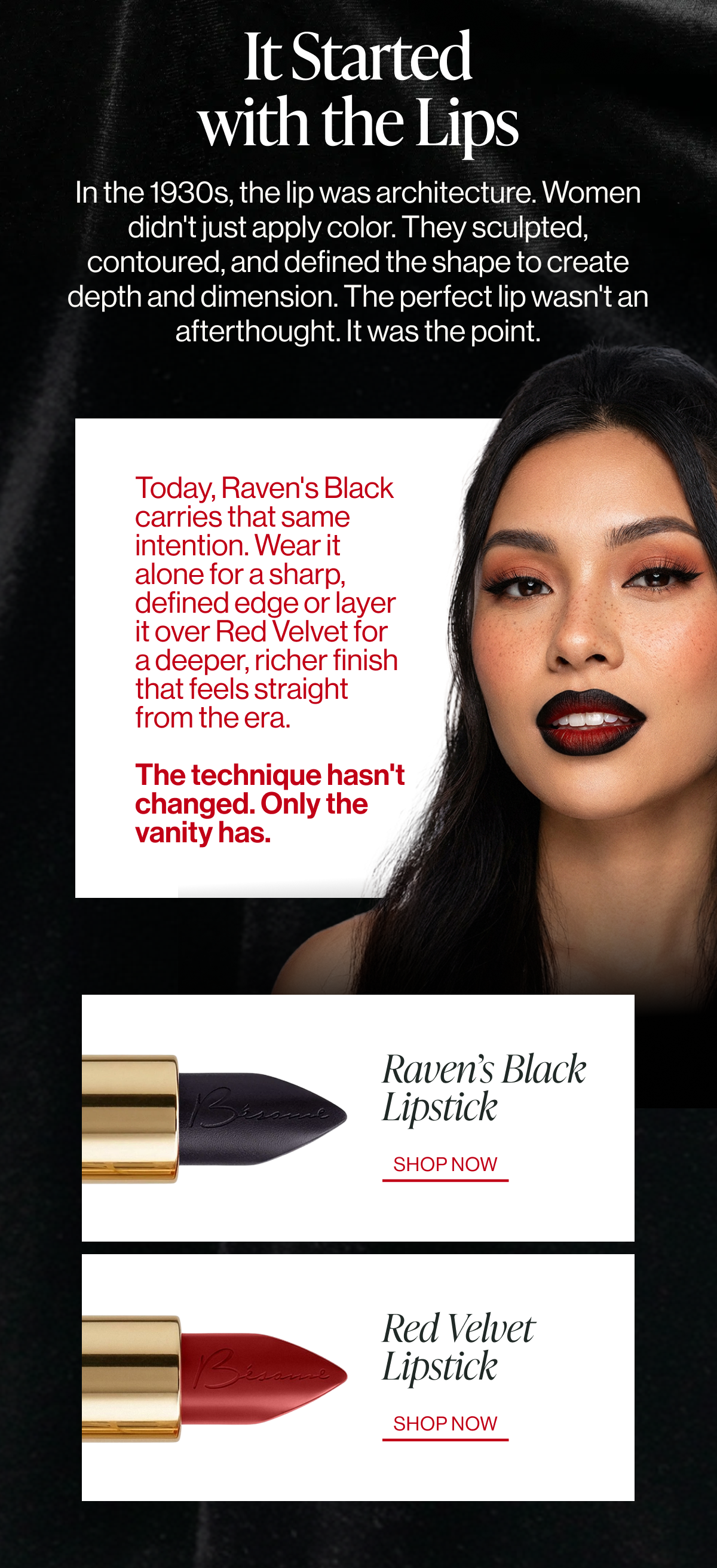 today,&nbsp;raven's black
carries that same intention. wear it alone for a sharp, defined edge or layer it over&nbsp;red velvet&nbsp;for a deeper, richer finish that feels straight from the era. the technique hasn't
changed. only the vanity has. it started
with the lips in the 1930s, the lip was architecture. women didn't just apply color. they sculpted, contoured, and defined the shape to create depth and dimension. the perfect lip wasn't an afterthought. it was the point. raven’s black
lipstick shop now red velvet
lipstick shop now