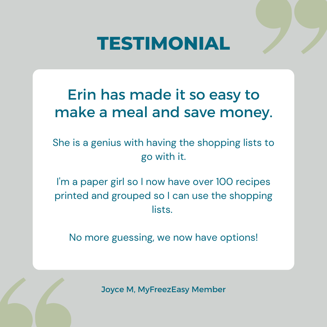 Testimonial graphic from MyFreezEasy member, Joyce M: "Erin has made it so easy to make a meal and save money. She is a genius with having the shopping lists to go with it. I'm a paper girl so I now have over 100 recipes printed and grouped so I can use the shopping lists. No more guessing, we now have options!"
