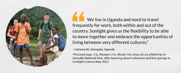 “We live in Uganda and need to travel frequently for work, both within and out of the country. Sonlight gives us the flexibility to be able to move together and embrace the opportunities of living between very different cultures.” - Catriona W., Kampala, Uganda 