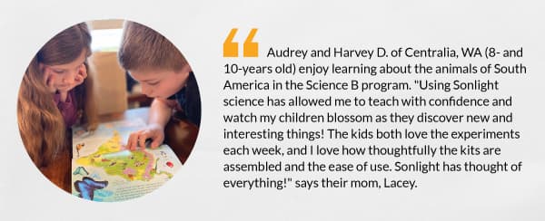 Audrey and Harvey D. of Centralia, WA (8- and 10-years old) enjoy learning about the animals of South America in the Science B program. "Using Sonlight science has allowed me to teach with confidence and watch my children blossom as they discover new and interesting things! The kids both love the experiments each week, and I love how thoughtfully the kits are assembled and the ease of use. Sonlight has thought of everything!" says their mom, Lacey. 