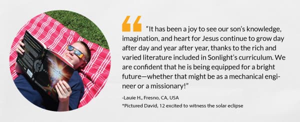 “It has been a joy to see our son’s knowledge, imagination, and heart for Jesus continue to grow day after day and year after year, thanks to the rich and varied literature included in Sonlight’s curriculum. We are confident that he is being equipped for a bright future—whether that might be as a mechanical engineer or a missionary!”-Lauie H., Fresno, CA, USA *Pictured David, 12 excited to witness the solar eclipse 