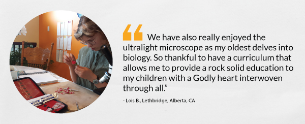 “We have also really enjoyed the ultralight microscope as my oldest delves into biology. So thankful to have a curriculum that allows me to provide a rock solid education to my children with a Godly heart interwoven through all.” - Lois B., Lethbridge, Alberta, CA 