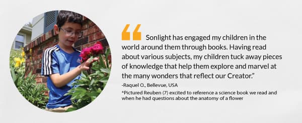 “Sonlight has engaged my children in the world around them through books. Having read about various subjects, my children tuck away pieces of knowledge that help them explore and marvel at the many wonders that reflect our Creator.” -Raquel O., Bellevue, USA *Pictured Reuben (7) 