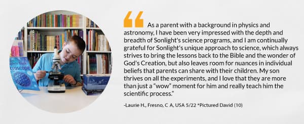 “As a parent with a background in physics and astronomy, I have been very impressed with the depth and breadth of Sonlight's science programs, and I am continually grateful for Sonlight's unique approach to science, which always strives to bring the lessons back to the Bible and the wonder of God's Creation, but also leaves room for nuances in individual beliefs that parents can share with their children. My son thrives on all the experiments, and I love that they are more than just a “wow” moment for him and really teach him the scientific process.” -Laurie H., Fresno, CA, USA 5/22 *Pictured David (10) 
