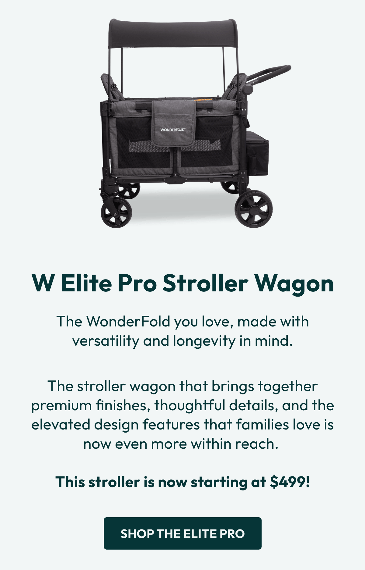 W Elite Pro Stroller Wagon | The WonderFold you love, made with versatility and longevity in mind. |  The stroller wagon that brings together premium finishes, thoughtful details, and the elevated design features that families love is now even more within reach.   This stroller is now starting at $499! |  Shop the Elite Pro