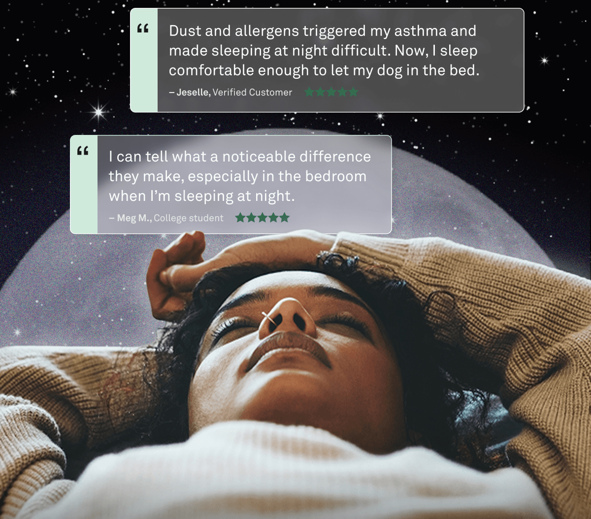 "Dust and allergens triggered my asthma and made sleeping at night difficult. Now, I sleep comfortable enough to let my dog in the bed."