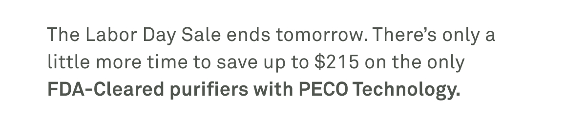 The Labor Day sale ends tomorrow. There's only a little more time to save up to $215 on the only FDA-cleared purifiers with PECO technology. The Labor Day sale ends tomorrow. There's only a little more time to save up to $215 on the only FDA-cleared purifiers with PECO technology.