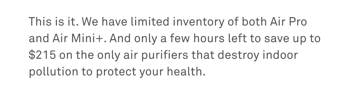 The Labor Day sale ends tomorrow. There's only a little more time to save up to $215 on the only FDA-cleared purifiers with PECO technology. The Labor Day sale ends tomorrow. There's only a little more time to save up to $215 on the only FDA-cleared purifiers with PECO technology.