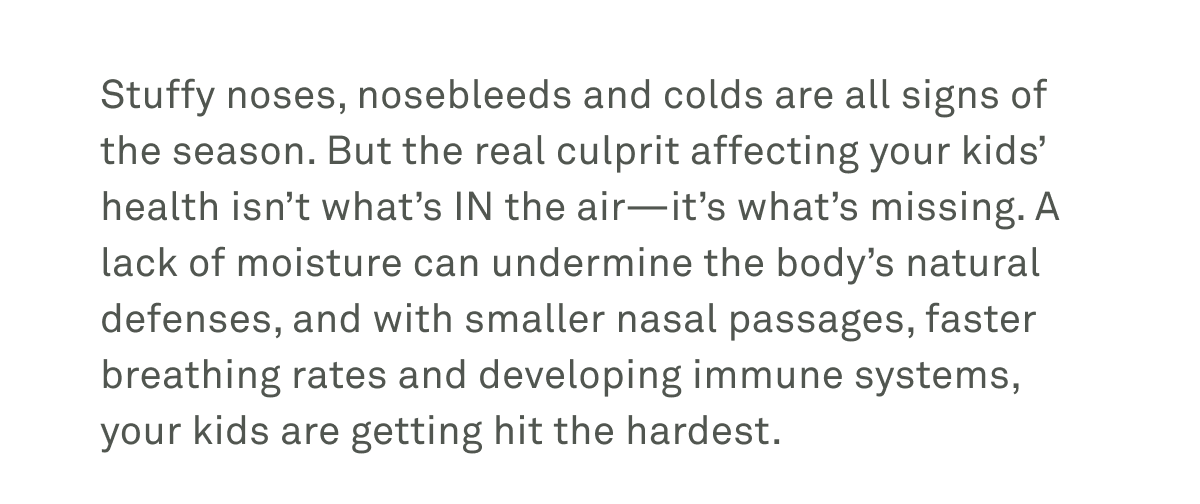 Stuffy noses, nosebleeds, and colds are all signs of the season. But the real culprit affecting your kids' health isn't what's in the air -- it's what's missing.