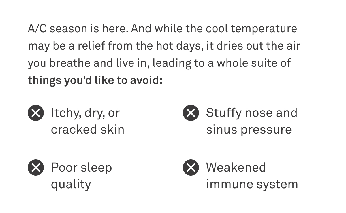 A/C season is here. And while the cool temperature may be a relief from the hot days, it dries out the air you breathe and live in, leading to a whole suite of things you'd like to avoid: itchy, dry or cracked skin; poor sleep quality; stuffy nose and sinus pressure; weakened immune system