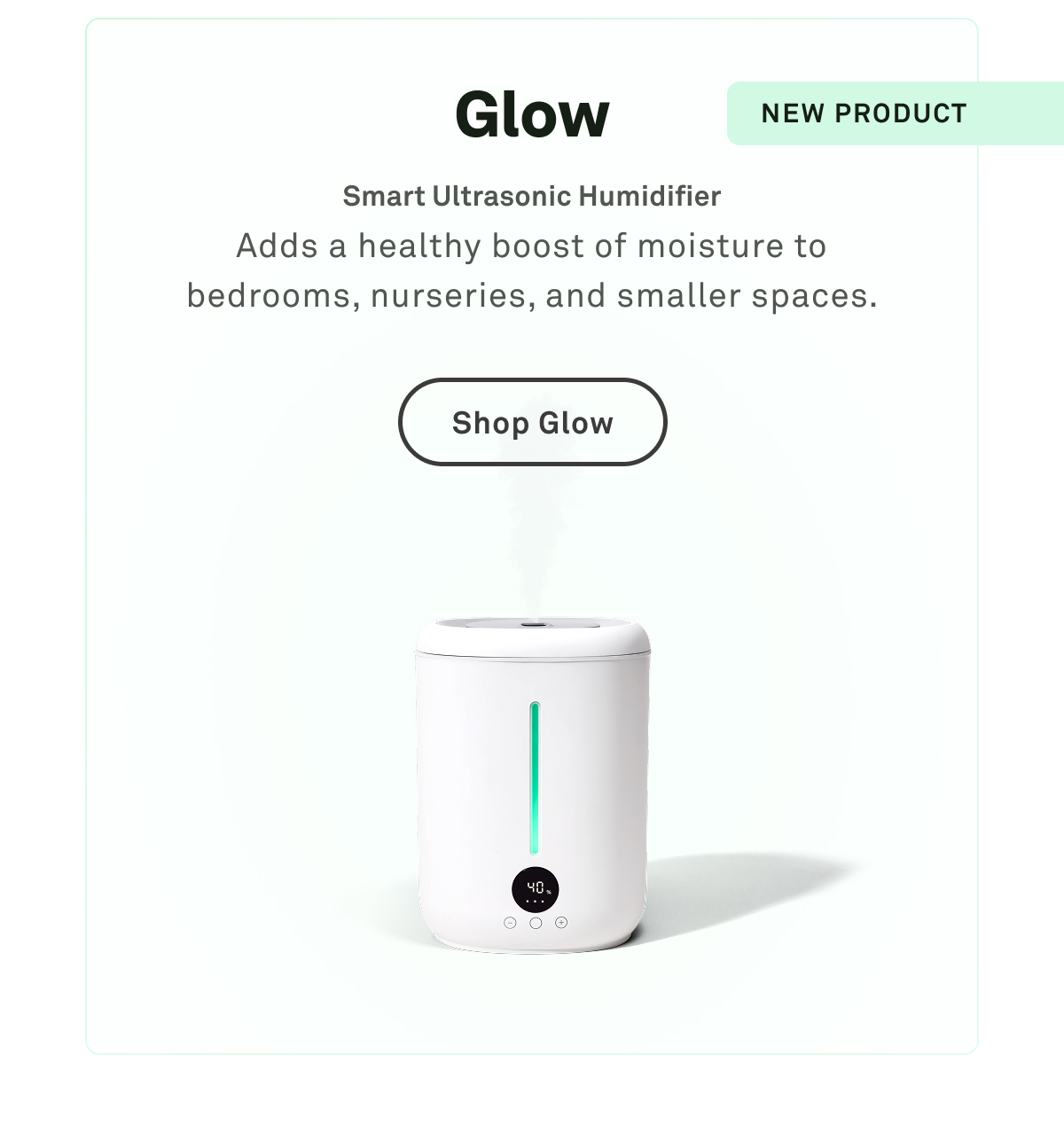 NEW GLOW HUMIDIFIER: Adds a healthy boost of moisture to bedrooms, nurseries, and smaller spaces.