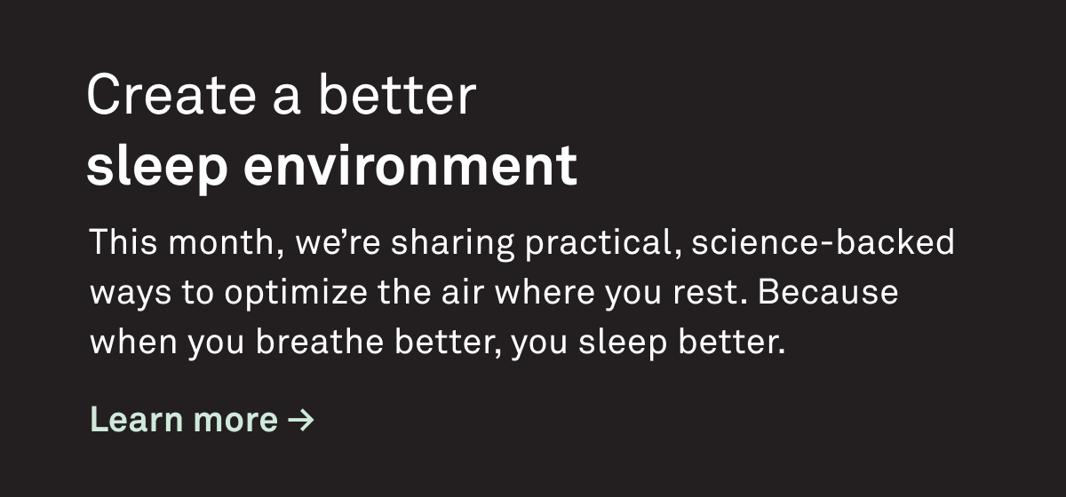 Create a better sleep environment. This month we're sharing practical, science-backed ways to opimitze the air where you rest. Because when you breathe better, you sleep better