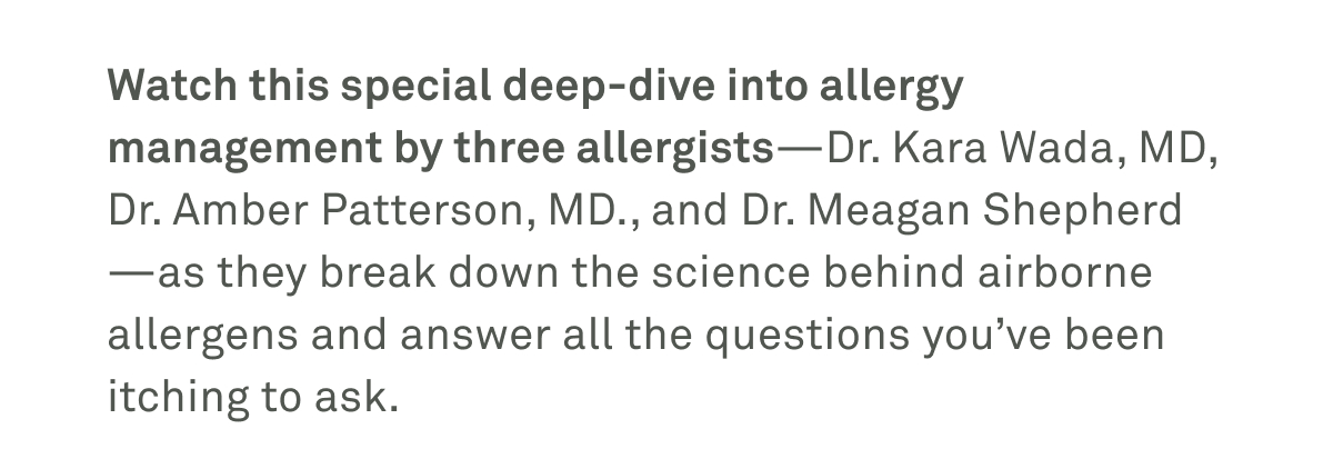 Watch this special deep-dive into allergy management by three allergists as they break down the science behind airborne allergens and answer all the questions you've been itching to ask. Watch this special deep-dive into allergy management by three allergists as they break down the science behind airborne allergens and answer all the questions you've been itching to ask.