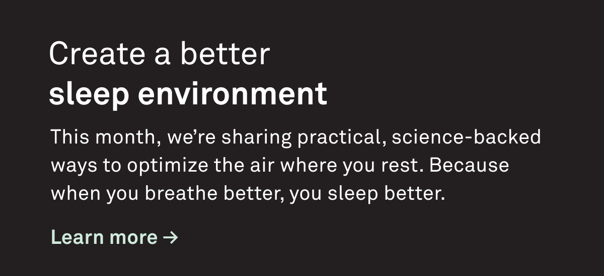 Create a better sleep environment. This month we're sharing practical science-backed ways to optimize the air where you rest. Because when you breathe better, you sleep better.