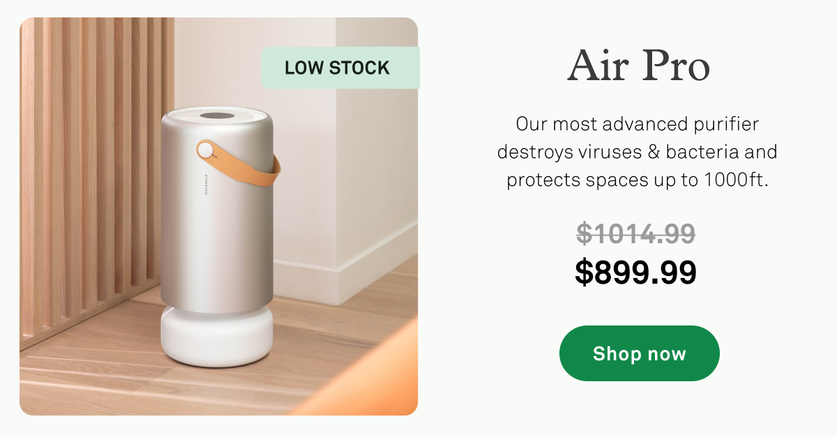 Air Pro Flash Sale: Our most advanced purifier destroys viruses and bacteria and protects spaces up to 1000 ft Air Pro Flash Sale: Our most advanced purifier destroys viruses and bacteria and protects spaces up to 1000 ft