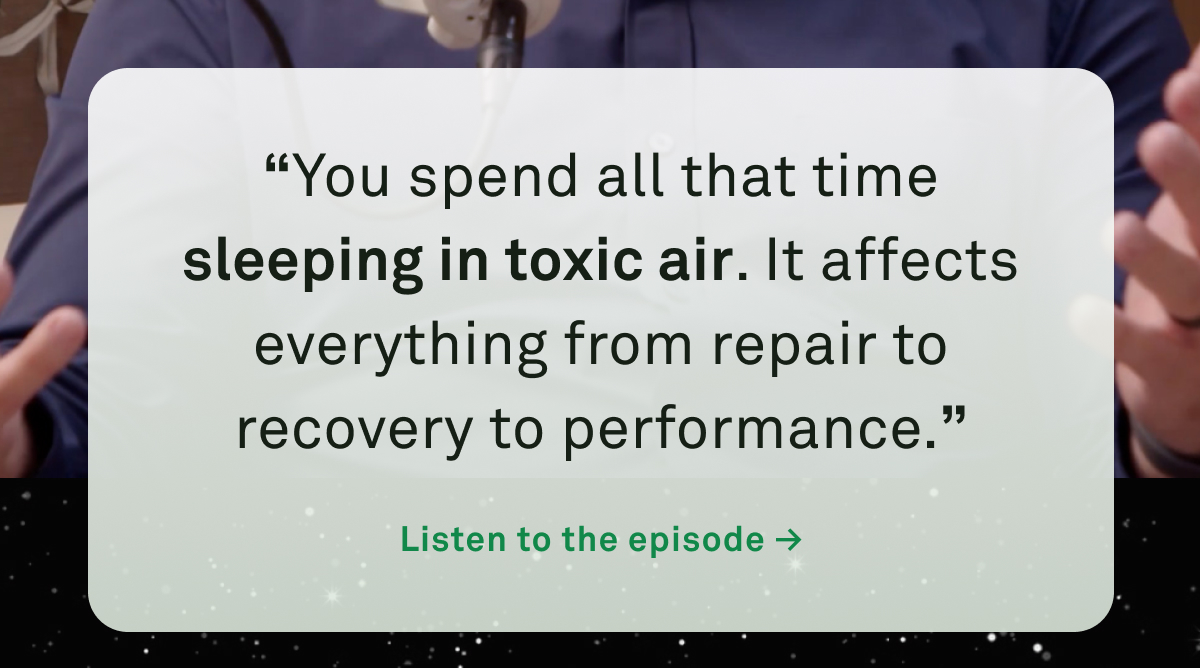 “You spend all that time sleeping in toxic air. It affects everything from repair to recovery to performance.” > Watch the Episode now