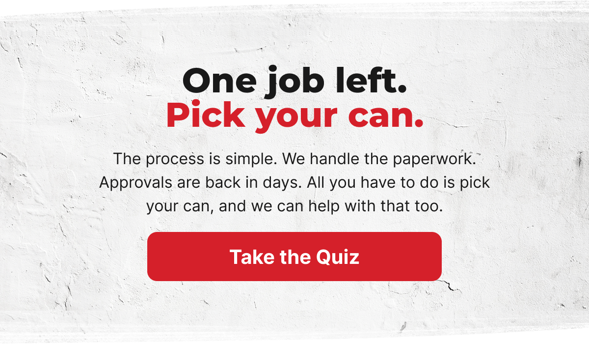 One job left. Pick your can. The process is simple. We handle the paperwork. Approvals are back in days. All you have to do is pick your can, and we can help with that too. [TAKE THE QUIZ]