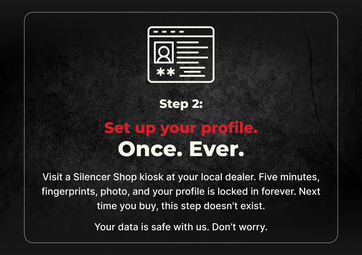 Step 2: Set up your profile. Once. Ever. Visit a Silencer Shop kiosk at your local dealer. Five minutes, fingerprints, photo, and your profile is locked in forever. Next time you buy, this step doesn't exist. Your data is safe with us. Don’t worry.