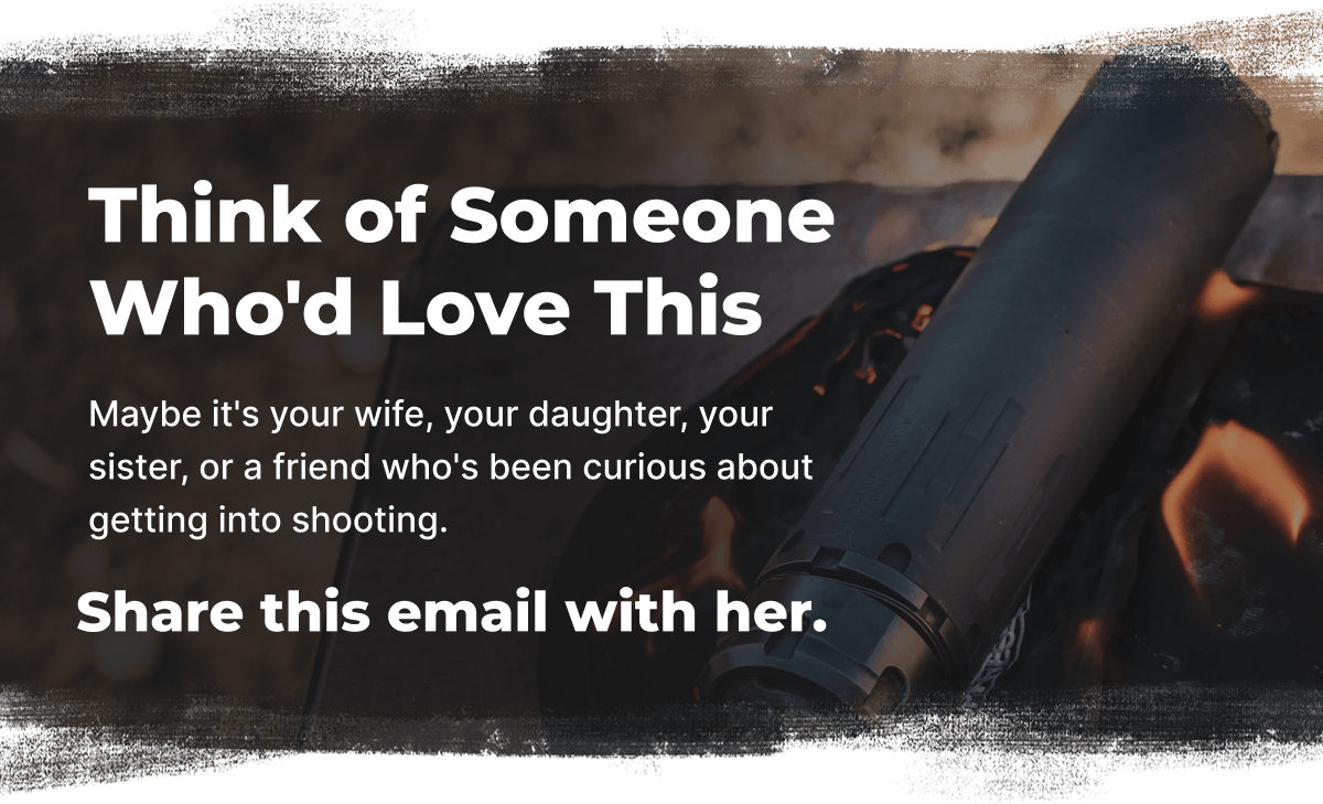Think of Someone Who'd Love This. Maybe it's your wife, your daughter, your sister, or a friend who's been curious about getting into shooting. Share this email with her.
