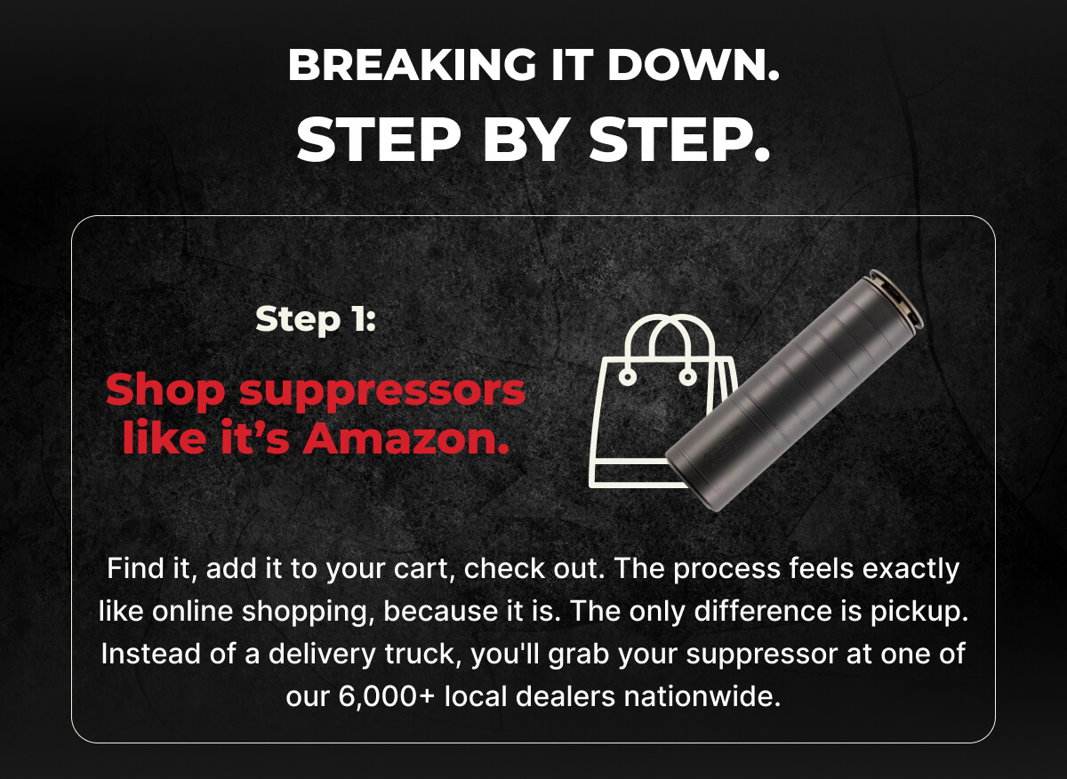 Breaking it down. Step by step. Step 1: Shop suppressors like it’s Amazon. Find it, add it to your cart, check out. The process feels exactly like online shopping, because it is. The only difference is pickup. Instead of a delivery truck, you'll grab your suppressor at one of our 6,000+ local dealers nationwide.