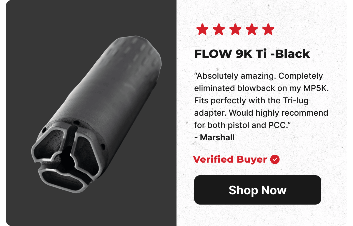 5 Star Rating: FLOW 9K Ti -Black. Absolutely amazing. Completely eliminated blowback on my MP5K. Fits perfectly with the Tri-lug adapter. Would highly recommend for both pistol and PCC. - Marshall (Verified Buyer) [SHOP NOW]