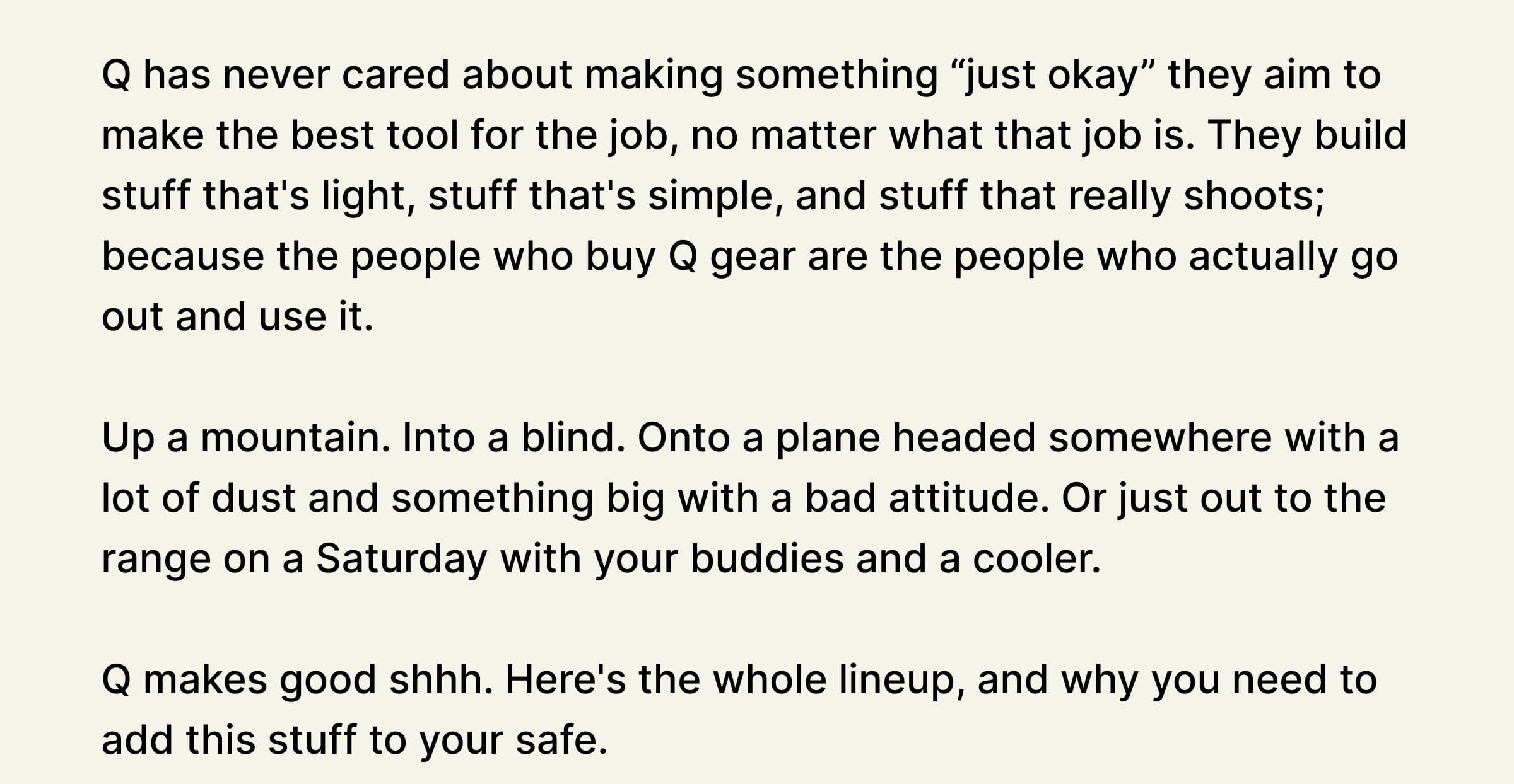 Q has never cared about making something “just okay” they aim to make the best tool for the job, no matter what that job is. They build stuff that's light, stuff that's simple, and stuff that really shoots; because the people who buy Q gear are the people who actually go out and use it.   Up a mountain. Into a blind. Onto a plane headed somewhere with a lot of dust and something big with a bad attitude. Or just out to the range on a Saturday with your buddies and a cooler.   Q makes good shhh. Here's the whole lineup, and why you need to add this stuff to your safe. 