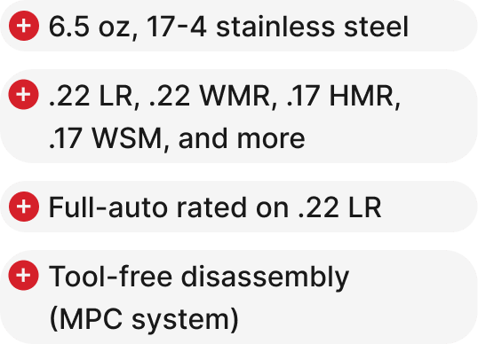 6.5 oz, 17-4 stainless steel, .22 LR, .22 WMR, .17 HMR, .17 WSM, and more, Full-auto rated on .22 LR, Tool-free disassembly (MPC system).