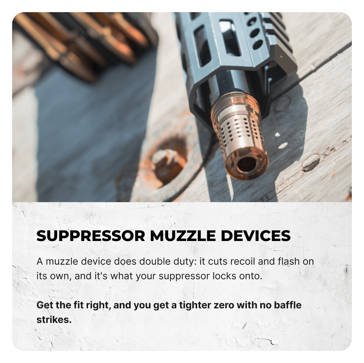Suppressor Muzzle Devices. A muzzle device does double duty: it cuts recoil and flash on its own, and it's what your suppressor locks onto.  Get the fit right, and you get a tighter zero with no baffle strikes.