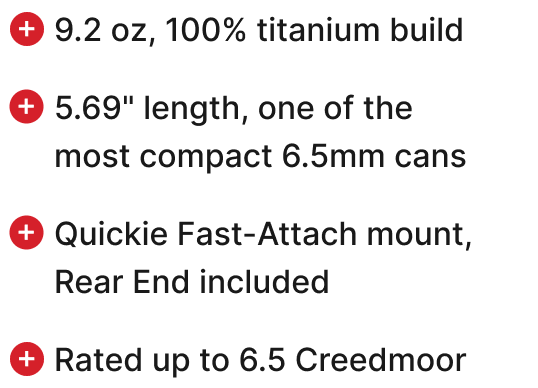 9.2 oz, 100% titanium build, 5.69" length, one of the most compact 6.5mm cans, Quickie Fast-Attach mount, Rear End included, Rated up to 6.5 Creedmoor.