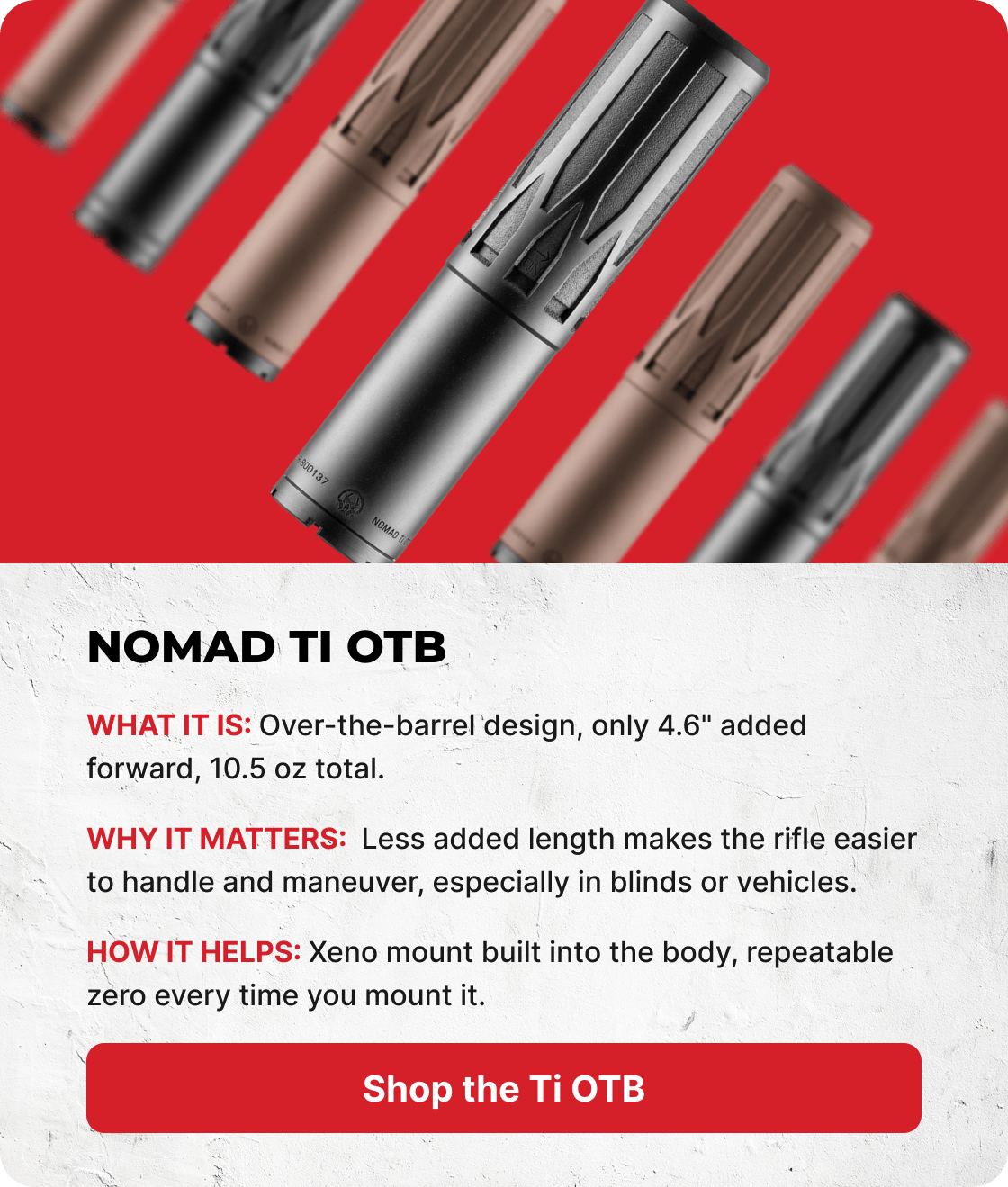 Nomad Ti OTB. What it is: Over-the-barrel design, only 4.6" added forward, 10.5 oz total. Why it matters: Less rifle hanging off the muzzle means less to snag in the field. How it helps: Xeno mount built into the body, repeatable zero every time you mount it. [SHOP THE TI OTB]
