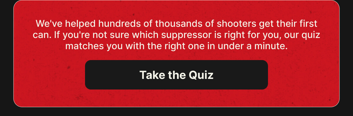 We've helped hundreds of thousands of shooters get their first can. If you're not sure which suppressor is right for you, our quiz matches you with the right one in under a minute. [TAKE THE QUIZ]