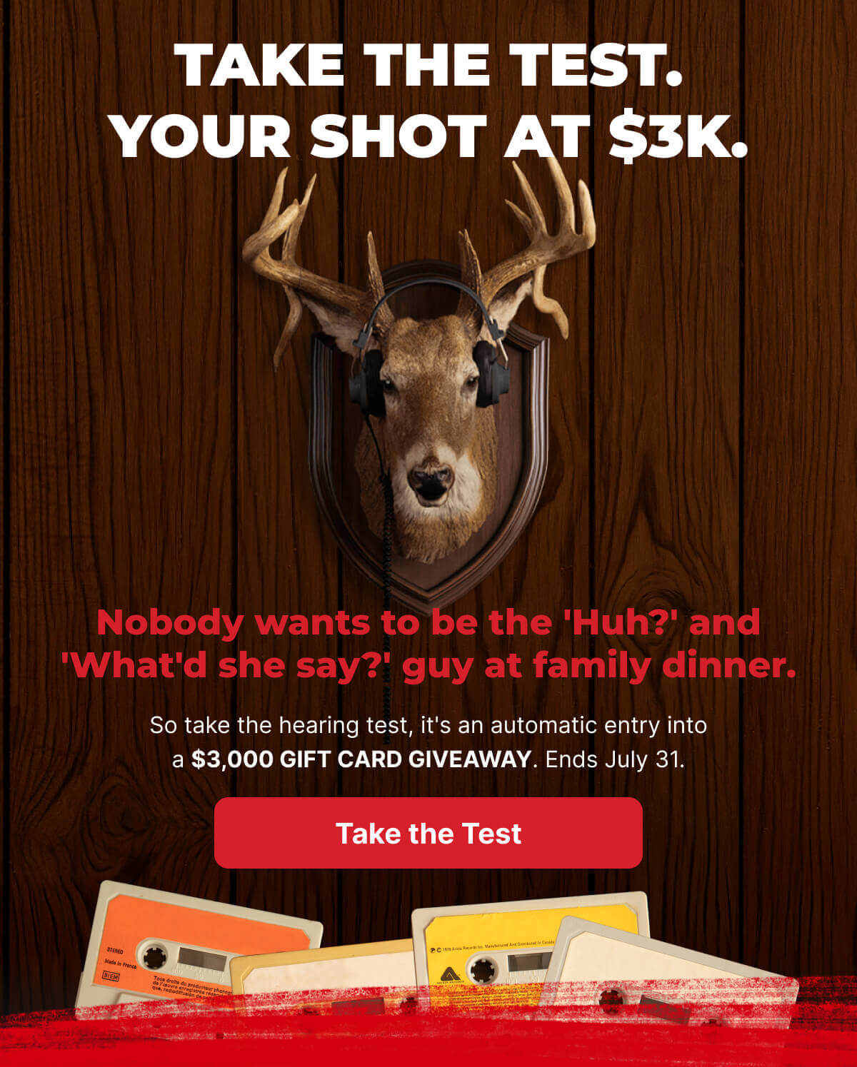 Take the test. Your shot at $3K. Nobody wants to be the 'Huh?' and 'What'd she say?' guy at family dinner. So take the hearing test, it's an automatic entry into a $3,000 gift card giveaway. Ends July 31. - TAKE THE TEST