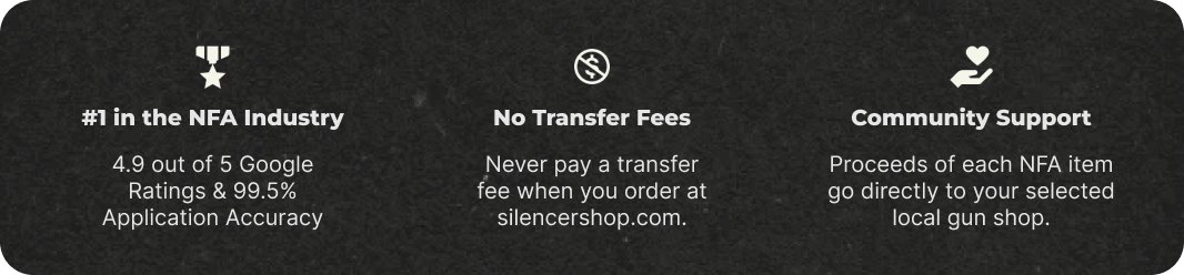 #1 in the NFA Industry: 4.9 out of 5 Google Ratings & 99.5% Application Accuracy. No Transfer Fees: Never pay a transfer fee when you order at silencershop.com. Community Support: Proceeds of each NFA item go directly to your selected local gun shop.