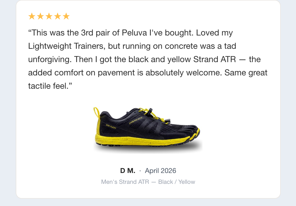Five-star review: This was the 3rd pair of Peluva I've bought. Loved my Lightweight Trainers, but running on concrete was a tad unforgiving. Then I got the black and yellow Strand ATR — the added comfort on pavement is absolutely welcome. Same great tactile feel. D M., April 2026, Men's Strand ATR — Black / Yellow.