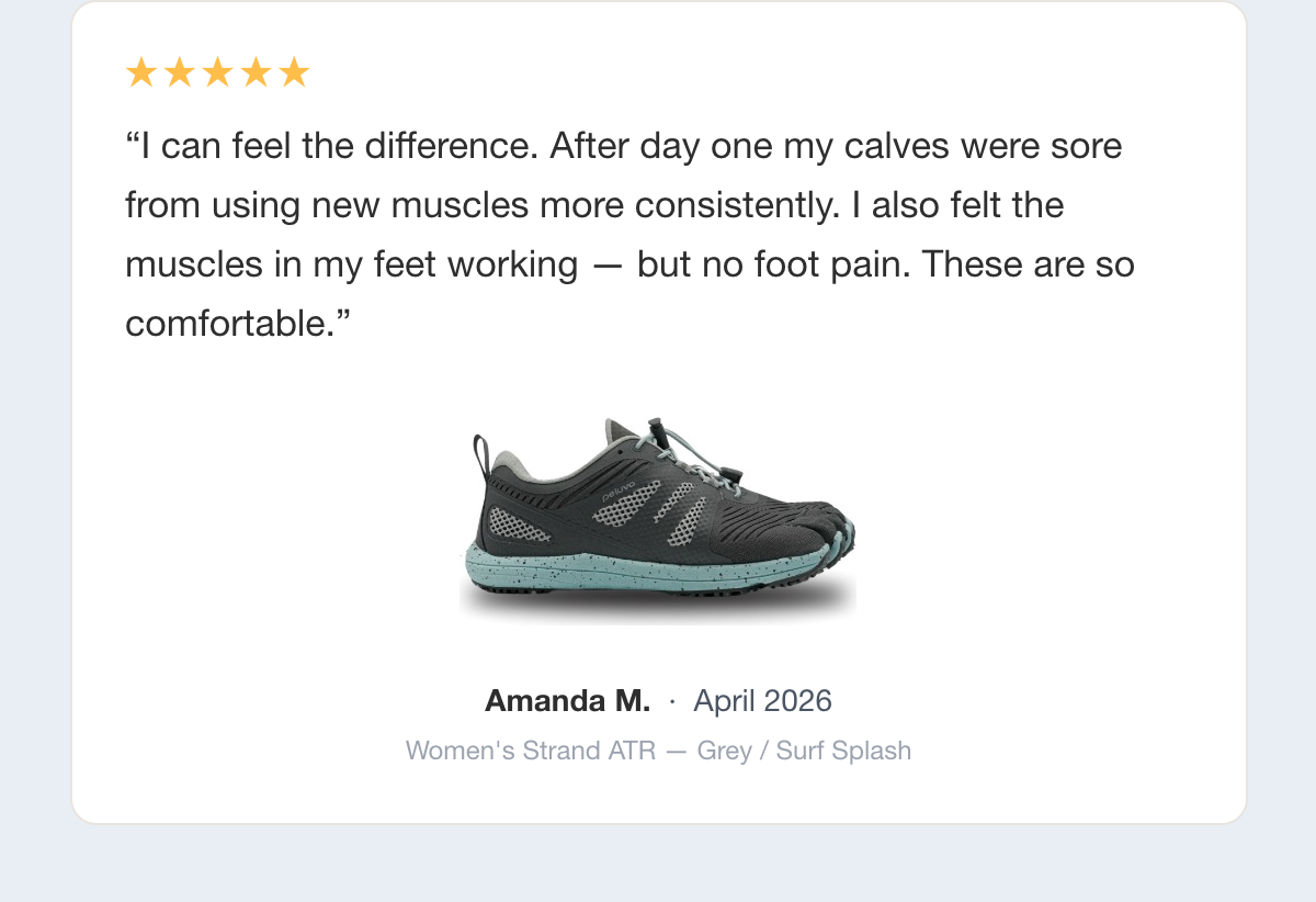 Five-star review: I can feel the difference. After day one my calves were sore from using new muscles more consistently. I also felt the muscles in my feet working — but no foot pain. These are so comfortable. Amanda M., April 2026, Women's Strand ATR — Grey / Surf Splash.