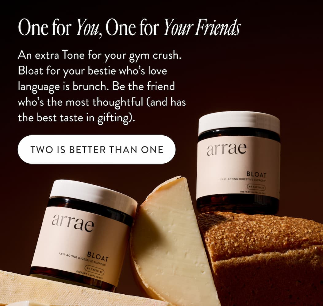 One for You, One for Your Friends An extra Tone for your gym crush. Bloat for your bestie who’s love language is brunch. Be the friend who’s the most thoughtful (and has the best taste in gifting). TWO IS BETTER THAN ONE