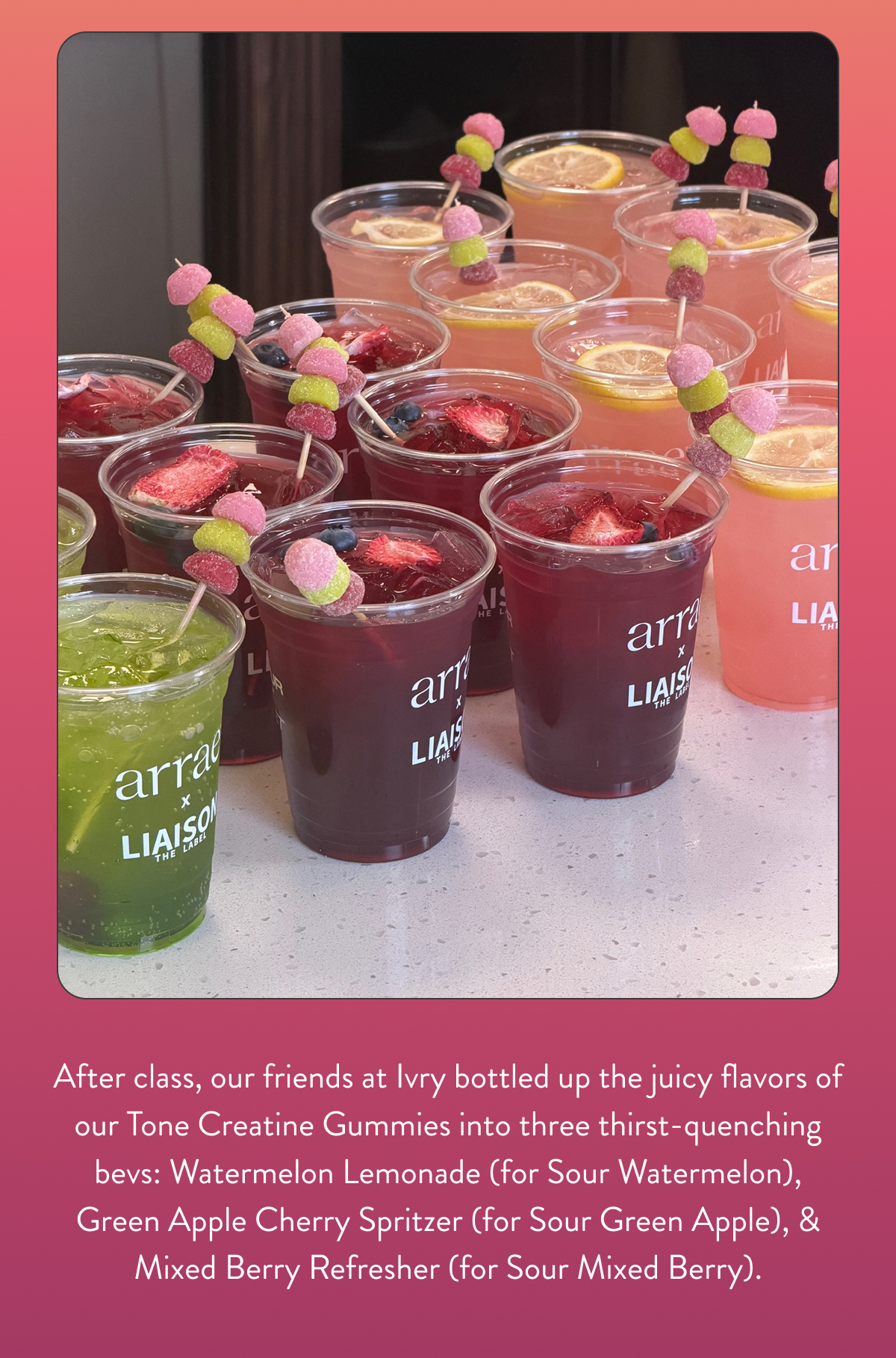 After class, our friends at Ivry bottled up the juicy flavors of our Tone Creatine Gummies into three thirst-quenching bevs: Watermelon Lemonade (for Sour Watermelon), Green Apple Cherry Spritzer (for Sour Green Apple), & Mixed Berry Refresher (for Sour Mixed Berry).