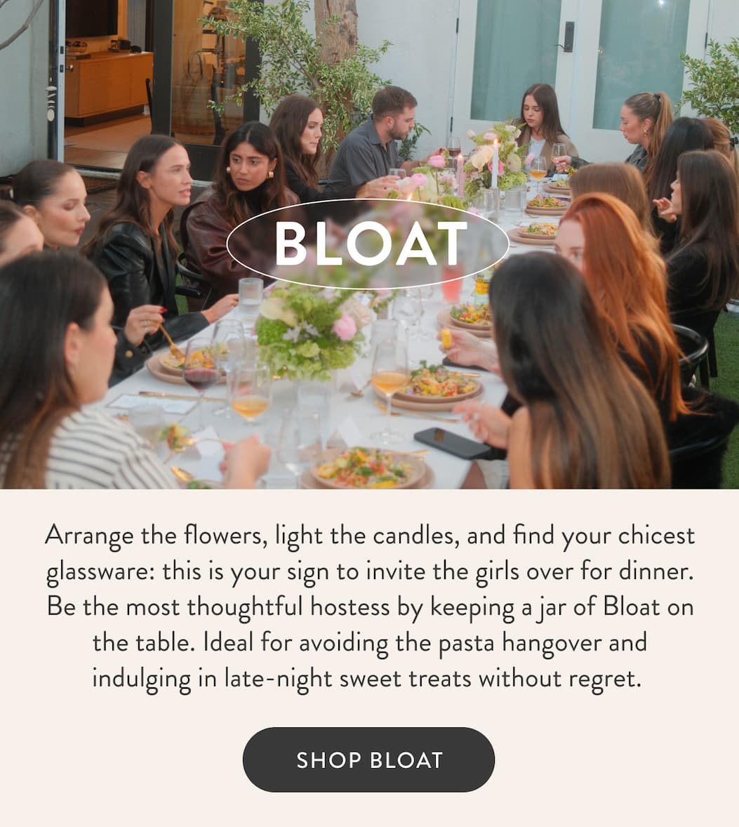 BLOAT Arrange the flowers, light the candles, and find your chicest glassware: this is your sign to invite the girls over for dinner. Be the most thoughtful hostess by keeping a jar of Bloat on the table. Ideal for avoiding the pasta hangover and indulging in late-night sweet treats without regret.&nbsp; SHOP BLOAT