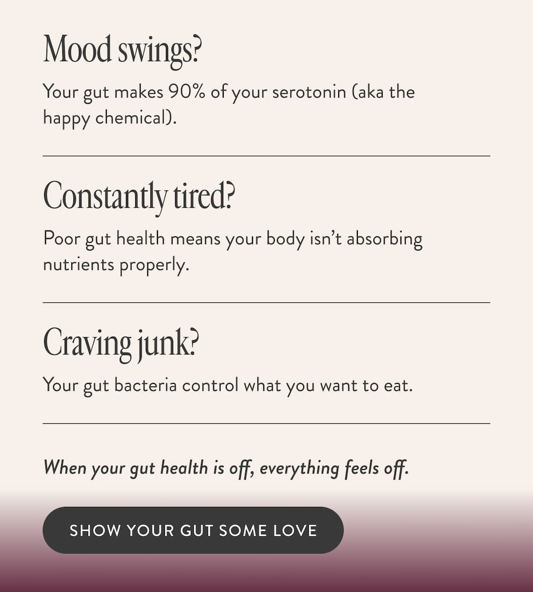 Mood swings? Your gut makes 90% of your serotonin (aka the happy chemical). Constantly tired? Poor gut health means your body isn’t absorbing nutrients properly. Craving junk? Your gut bacteria control what you want to eat. When your gut health is off, everything feels off.  SHOW YOUR GUT SOME LOVE