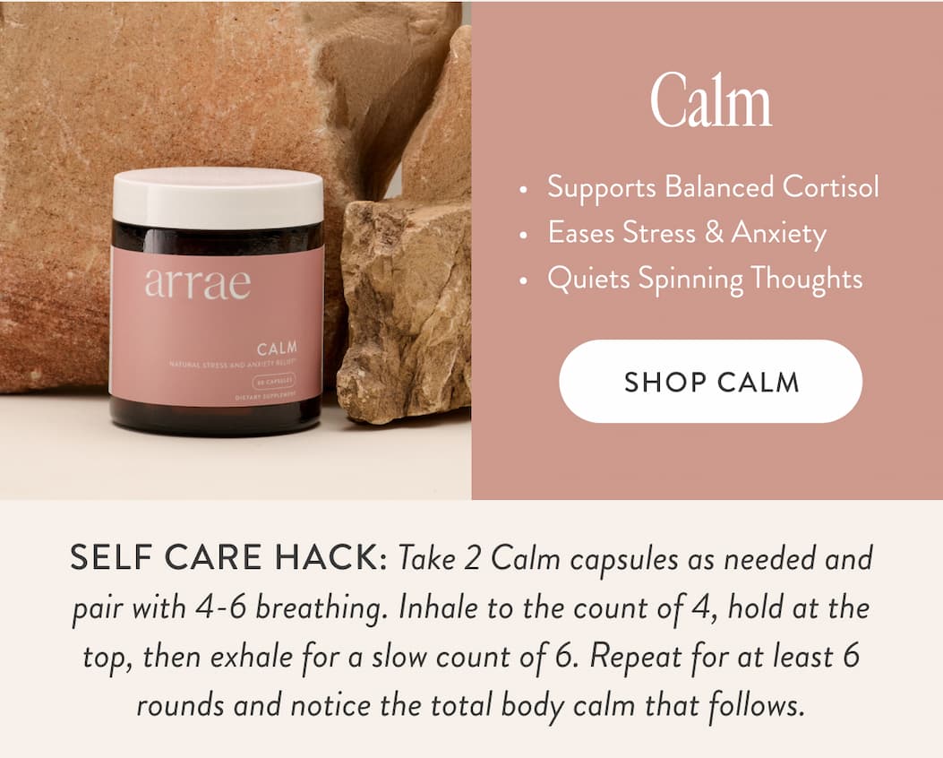 Calm Supports Balanced Cortisol Eases Stress & Anxiety Quiets Spinning Thoughts SHOP CALM SELF CARE HACK: Take 2 Calm capsules as needed and pair with 4-6 breathing. Inhale to the count of 4, hold at the top, then exhale for a slow count of 6. Repeat for at least 6 rounds and notice the total body calm that follows.