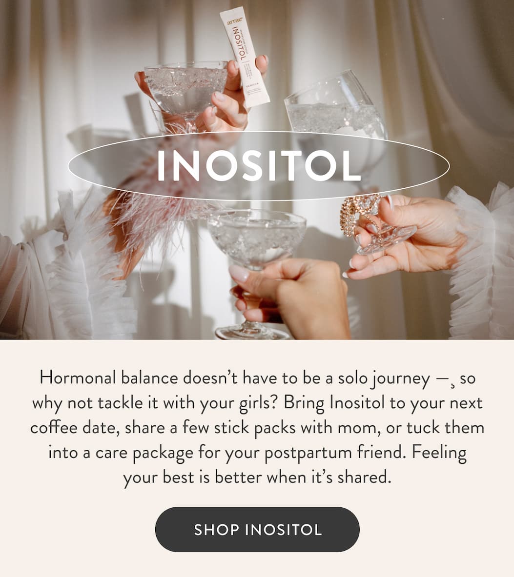 INOSITOL Hormonal balance doesn’t have to be a solo journey —¸&nbsp;so why not tackle it with your girls? Bring Inositol to your next coffee date, share a few stick packs with mom, or tuck them into a care package for your postpartum friend. Feeling your best is better when it’s shared. SHOP INOSITOL