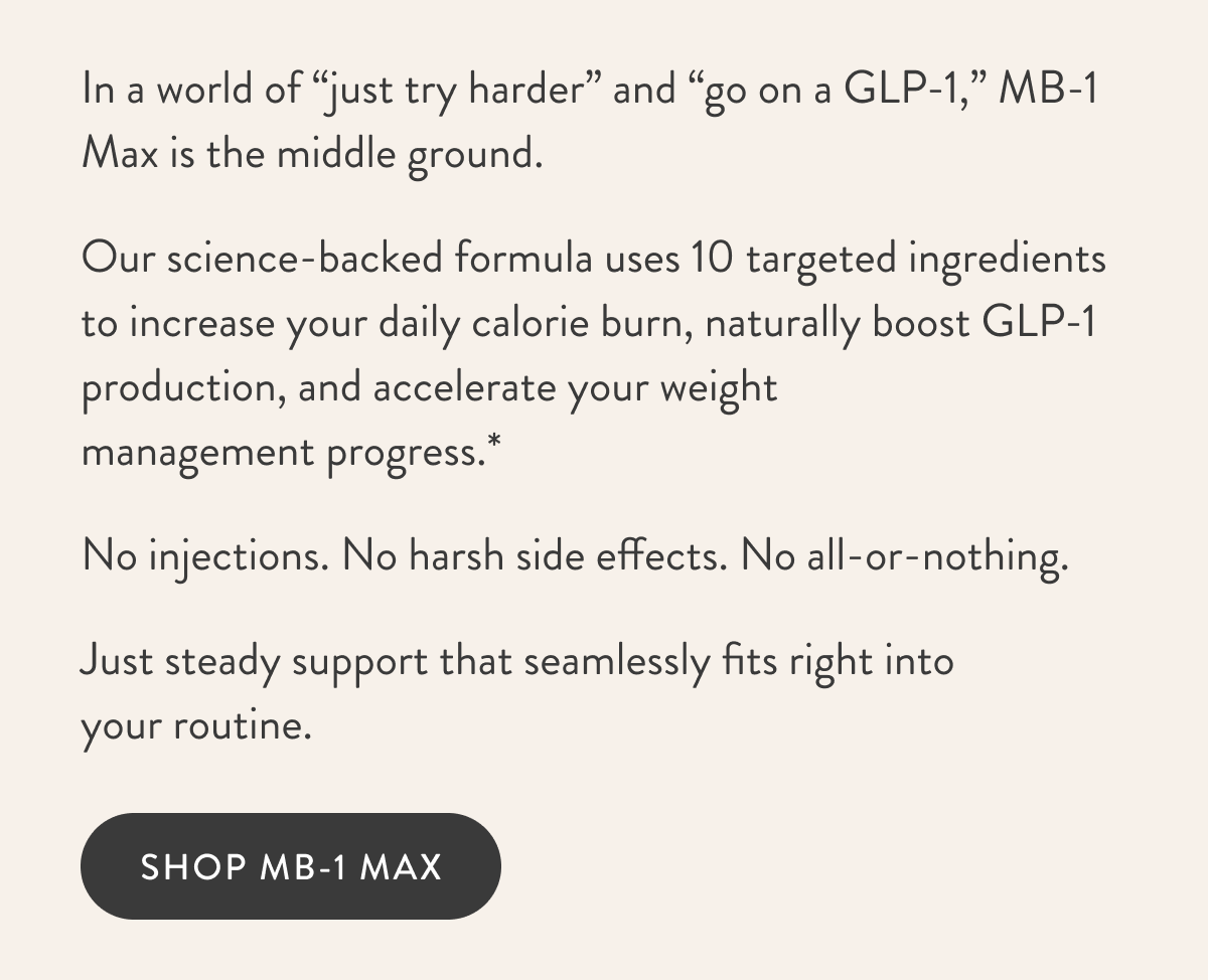 In a world of “just try harder” and “go on a GLP-1,” MB-1 Max is the middle ground. Our science-backed formula uses 10 targeted ingredients to increase your daily calorie burn, naturally boost GLP-1 production, and accelerate your weight  management progress.* No injections. No harsh side effects. No all-or-nothing. Just steady support that seamlessly fits right into your routine.