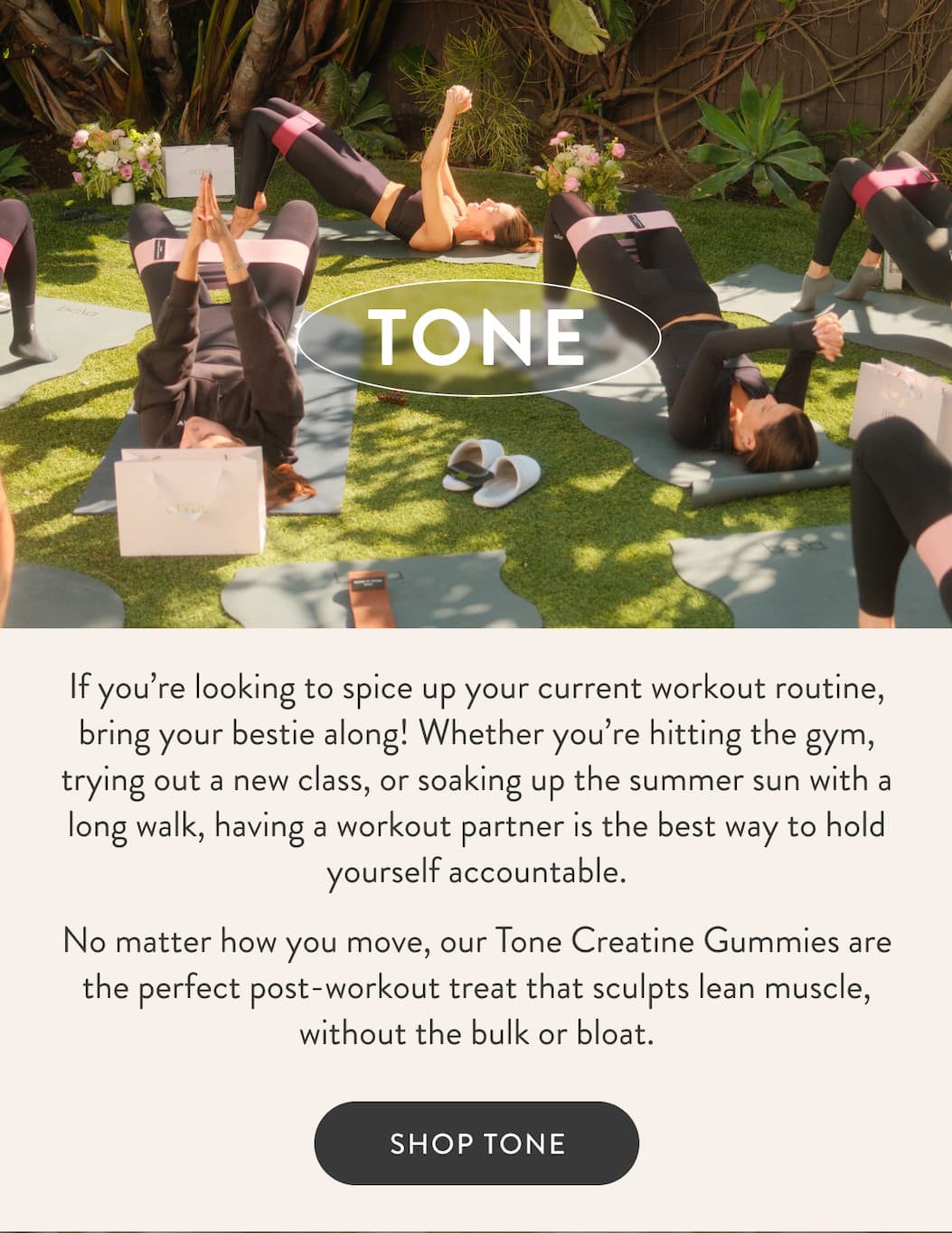 TONE If you’re looking to spice up your current workout routine, bring your bestie along! Whether you’re hitting the gym, trying out a new class, or soaking up the summer sun with a long walk, having a workout partner is the best way to hold yourself accountable. No matter how you move, our Tone Creatine Gummies are the perfect post-workout treat that sculpts lean muscle, without the bulk or bloat.   SHOP TONE