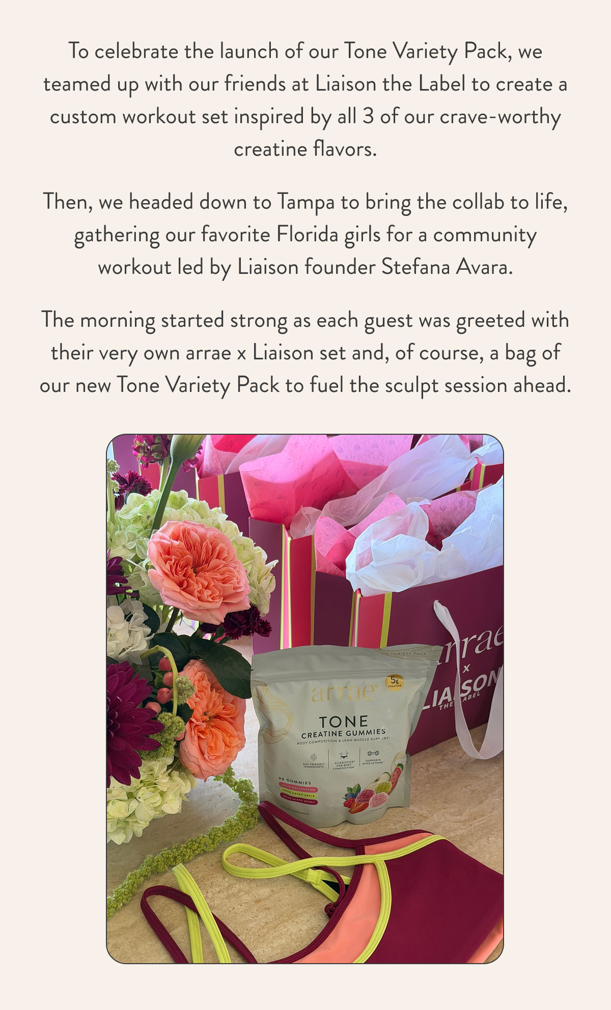 To celebrate the launch of our Tone Variety Pack, we teamed up with our friends at Liaison the Label to create a custom workout set inspired by all 3 of our crave-worthy creatine flavors. Then, we headed down to Tampa to bring the collab to life, gathering our favorite Florida girls for a community workout led by Liaison founder Stefana Avara. The morning started strong as each guest was greeted with their very own arrae x Liaison set and, of course, a bag of our new Tone Variety Pack to fuel the sculpt session ahead.  