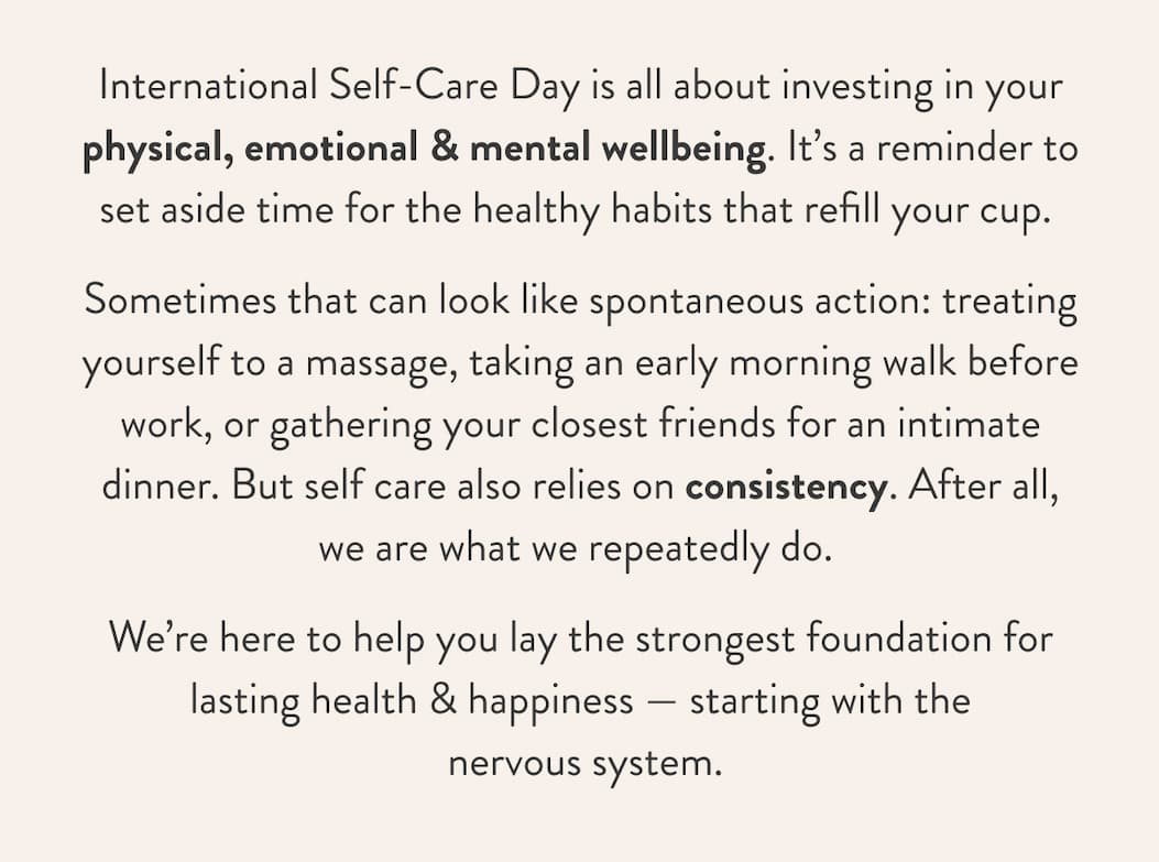 International Self-Care Day is all about investing in your physical, emotional & mental wellbeing. It’s a reminder to set aside time for the healthy habits that refill your cup.&nbsp; Sometimes that can look like spontaneous action: treating yourself to a massage, taking an early morning walk before work, or gathering your closest friends for an intimate dinner. But self care also relies on consistency. After all, we are what we repeatedly do.&nbsp; We’re here to help you lay the strongest foundation for lasting health & happiness —&nbsp;starting with the  nervous system.  
